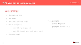 vars_prompt
TIPS: vars can go in many places
17
- Interactive vars
- Per play
- Available only at start
- Smart prompting:
- only if tty is present
- skip if already provided (extra vars)
- Unconditional
vars_prompt:
- name: "myvar"
prompt: "Question?"
 