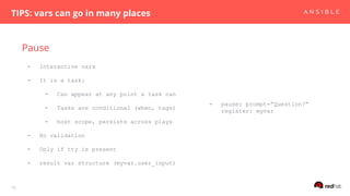 Pause
TIPS: vars can go in many places
18
- Interactive vars
- It is a task:
- Can appear at any point a task can
- Tasks are conditional (when, tags)
- host scope, persists across plays
- No validation
- Only if tty is present
- result var structure (myvar.user_input)
- pause: prompt=”Question?”
register: myvar
 