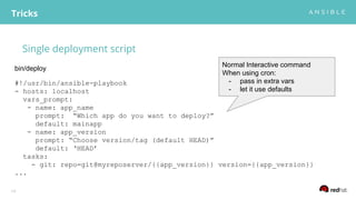 Single deployment script
Tricks
19
#!/usr/bin/ansible-playbook
- hosts: localhost
vars_prompt:
- name: app_name
prompt: “Which app do you want to deploy?”
default: mainapp
- name: app_version
prompt: “Choose version/tag (default HEAD)”
default: ‘HEAD’
tasks:
- git: repo=git@myreposerver/{{app_version}} version={{app_version}}
...
bin/deploy
Normal Interactive command
When using cron:
- pass in extra vars
- let it use defaults
 