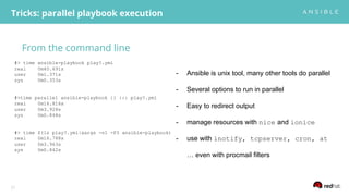 From the command line
Tricks: parallel playbook execution
21
#> time ansible-playbook play?.yml
real 0m40.691s
user 0m1.371s
sys 0m0.353s
#>time parallel ansible-playbook {} ::: play?.yml
real 0m16.816s
user 0m3.928s
sys 0m0.848s
#> time $(ls play?.yml|xargs -n1 -P3 ansible-playbook)
real 0m16.788s
user 0m3.963s
sys 0m0.842s
- Ansible is unix tool, many other tools do parallel
- Several options to run in parallel
- Easy to redirect output
- manage resources with nice and ionice
- use with inotify, tcpserver, cron, at
… even with procmail filters
 