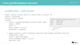 ansible-meta … with results!
Tricks: parallel playbook execution
24
- name: really trying hard to avoid shell scripts v3
hosts: localhost
gather_facts: False
tasks:
- shell: ansible-playbook play{{item}}.yml
async: 10000
poll: 0
with_items: [1,2,3]
register: runplays
- async_status: jid={{runplays.results[item.index].ansible_job_id}}
resgister: jobs
until: jobs.finished
with_indexed_items: [1,2,3]
retries: 100
#>time ansible-playbook async3.yml
real 0m24.140s
user 0m1.239s
sys 0m0.265s
 