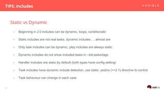 Static vs Dynamic
TIPS: includes
25
- Beginning in 2.0 includes can be dynamic, loops, conditionals!
- Static includes are not real tasks, dynamic includes … almost are
- Only task includes can be dynamic, play includes are always static
- Dynamic includes do not show included tasks in --list-tasks/tags
- Handler includes are static by default (both types have config setting)
- Task includes have dynamic include detection, use static: yes|no (>=2.1) directive to control
- Task behaviour can change in each case
 