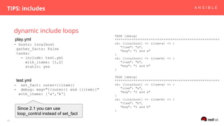 dynamic include loops
TIPS: includes
26
- hosts: localhost
gather_facts: False
tasks:
- include: test.yml
with_items: [1,2]
static: yes
- set_fact: outer={{item}}
- debug: msg="{{outer}} and {{item}}"
with_items: ['a','b']
TASK [debug]
********************************************************
ok: [localhost] => (item=a) => {
"item": "a",
"msg": "1 and a"
}
ok: [localhost] => (item=b) => {
"item": "b",
"msg": "1 and b"
}
TASK [debug]
********************************************************
ok: [localhost] => (item=a) => {
"item": "a",
"msg": "2 and a"
}
ok: [localhost] => (item=b) => {
"item": "b",
"msg": "2 and b"
}
play.yml
test.yml
Since 2.1 you can use
loop_control instead of set_fact
 