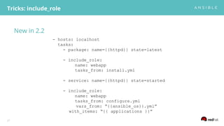 New in 2.2
Tricks: include_role
27
- hosts: localhost
tasks:
- package: name={{httpd}} state=latest
- include_role:
name: webapp
tasks_from: install.yml
- service: name={{httpd}} state=started
- include_role:
name: webapp
tasks_from: configure.yml
vars_from: “{{ansible_os}}.yml”
with_items: “{{ applications }}”
 