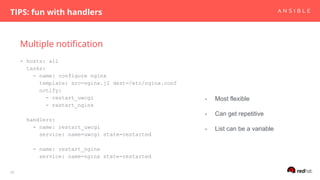 Multiple notification
TIPS: fun with handlers
28
- hosts: all
tasks:
- name: configure nginx
template: src=nginx.j2 dest=/etc/nginx.conf
notify:
- restart_uwcgi
- restart_nginx
handlers:
- name: restart_uwcgi
service: name=uwcgi state=restarted
- name: restart_nginx
service: name=nginx state=restarted
- Most flexible
- Can get repetitive
- List can be a variable
 