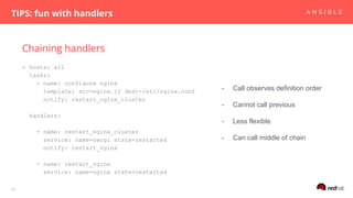 Chaining handlers
TIPS: fun with handlers
29
- hosts: all
tasks:
- name: configure nginx
template: src=nginx.j2 dest=/etc/nginx.conf
notify: restart_nginx_cluster
handlers:
- name: restart_nginx_cluster
service: name=uwcgi state=restarted
notify: restart_nginx
- name: restart_nginx
service: name=nginx state=restarted
- Call observes definition order
- Cannot call previous
- Less flexible
- Can call middle of chain
 