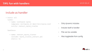 include as handler
TIPS: fun with handlers
32
- hosts: all
tasks:
- name: configure nginx
template: src=nginx.j2 dest=/etc/nginx.conf
notify: restart_nginx_cluster
handlers:
- name: restart_nginx_cluster
include: nginx_cluster_restart.yml
static: no
- Only dynamic includes
- Include itself is handler
- File can be variable
- Also toggleable from config
 