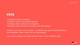 PEP8
A style guide is about consistency.
Consistency with this style guide is important.
Consistency within a project is more important.
Consistency within one module or function is the most important.
However, know when to be inconsistent -- sometimes style guide recommendations just
aren't applicable. When in doubt, use your best judgment.
Look at other examples and decide what looks best. And don't hesitate to ask!
4
 