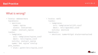 What is wrong?
- hosts: webservers
handlers:
- service:
name: nginx
state: restarted
name: restart_nginx
tasks:
- template:
src: templates/nginx.conf
dest: /etc/nginx.conf
notify: restart_nginx
name: Set nginx config
pre_tasks:
- stat: path=/etc/nginx.conf
Bad Practice
5
- hosts: wx01
tasks:
- template:
src: templates/xl183.conf
dest: /etc/apache2.conf
notify: service
handlers:
- service: name=httpd state=restarted
 