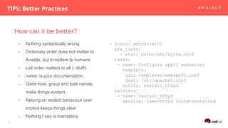 How can it be better?
TIPS: Better Practices
6
- hosts: webserver01
pre_tasks:
- stat: path=/etc/nginx.conf
tasks:
- name: Configure app02 webserver
template:
src: templates/webapp02.conf
dest: /etc/apache2.conf
notify: restart_httpd
handlers:
- name: restart_httpd
service: name=httpd state=restarted
- Nothing syntactically wrong
- Dictionary order does not matter to
Ansible, but it matters to humans
- List order matters to all (- stuff)
- name: is your documentation
- Good host, group and task names
make things evident.
- Relying on explicit behaviour over
implicit keeps things clear
- Nothing I say is mandatory
 