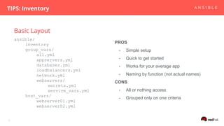 Basic Layout
TIPS: Inventory
7
ansible/
inventory
group_vars/
all.yml
appservers.yml
databases.yml
loadbalancers.yml
network.yml
webservers/
secrets.yml
service_vars.yml
host_vars/
webserver01.yml
webserver02.yml
PROS
- Simple setup
- Quick to get started
- Works for your average app
- Naming by function (not actual names)
CONS
- All or nothing access
- Grouped only on one criteria
 