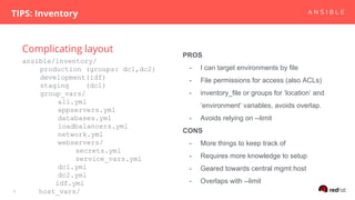 Complicating layout
TIPS: Inventory
8
ansible/inventory/
production (groups: dc1,dc2)
development(idf)
staging (dc1)
group_vars/
all.yml
appservers.yml
databases.yml
loadbalancers.yml
network.yml
webservers/
secrets.yml
service_vars.yml
dc1.yml
dc2.yml
idf.yml
host_vars/
PROS
- I can target environments by file
- File permissions for access (also ACLs)
- inventory_file or groups for ‘location’ and
‘environment’ variables, avoids overlap.
- Avoids relying on --limit
CONS
- More things to keep track of
- Requires more knowledge to setup
- Geared towards central mgmt host
- Overlaps with --limit
 