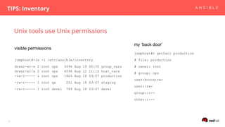 Unix tools use Unix permissions
TIPS: Inventory
9
jumphost#>ls -l /etc/ansible/inventory
drwxr-xr-x 2 root ops 4096 Aug 19 00:55 group_vars
drwxr-xr-x 2 root ops 4096 Aug 12 11:10 host_vars
-rw-r----- 1 root ops 1825 Aug 18 03:07 production
-rw-r----- 1 root qa 251 Aug 18 03:07 staging
-rw-r----- 1 root devel 789 Aug 18 03:07 devel
jumphost#> getfacl production
# file: production
# owner: root
# group: ops
user:bcoca:rw-
user::rw-
group::r--
other::---
visible permissions
my ‘back door’
 