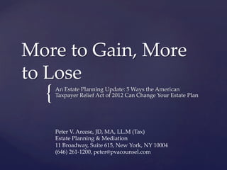 More to Gain, More
to Lose
  {   An Estate Planning Update: How the American Taxpayer
      Relief Act of 2012 Can Change Your Estate Plan




      Peter V. Arcese, JD, MA, LL.M (Tax)
      Estate Planning & Mediation
      11 Broadway, Suite 615, New York, NY 10004
      (646) 261-1200, peter@pvacounsel.com
 