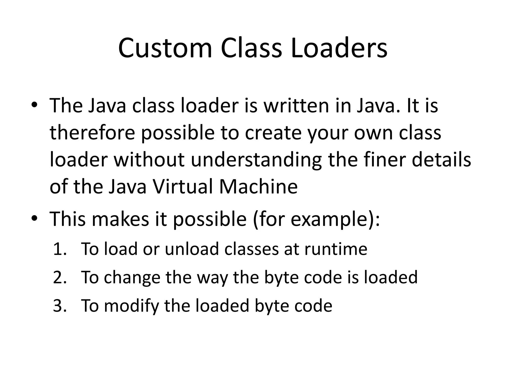 Custom Class Loaders
• The Java class loader is written in Java. It is
therefore possible to create your own class
loader without understanding the finer details
of the Java Virtual Machine
• This makes it possible (for example):
1. To load or unload classes at runtime
2. To change the way the byte code is loaded
3. To modify the loaded byte code
 