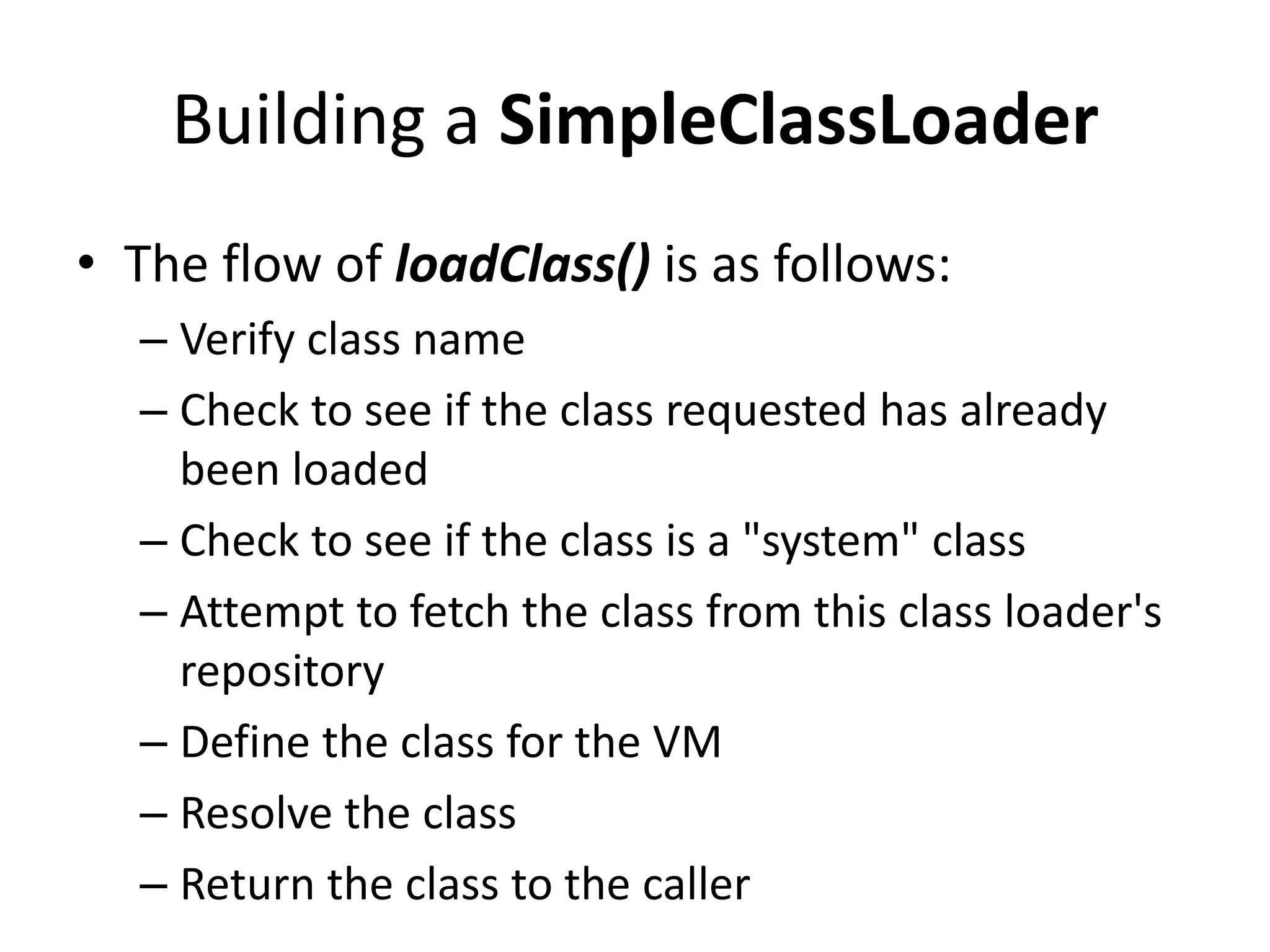 Building a SimpleClassLoader
• The flow of loadClass() is as follows:
– Verify class name
– Check to see if the class requested has already
been loaded
– Check to see if the class is a "system" class
– Attempt to fetch the class from this class loader's
repository
– Define the class for the VM
– Resolve the class
– Return the class to the caller
 