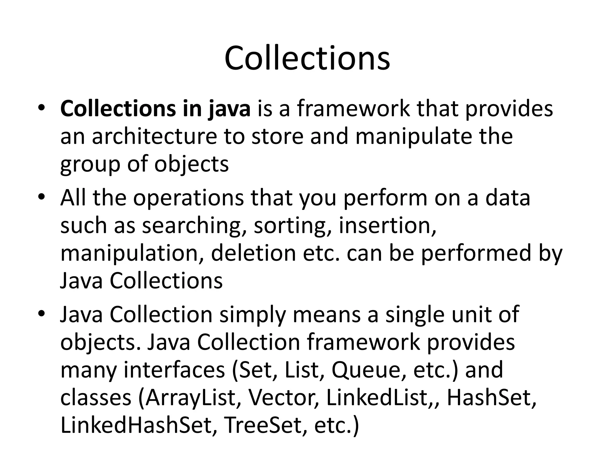 Collections
• Collections in java is a framework that provides
an architecture to store and manipulate the
group of objects
• All the operations that you perform on a data
such as searching, sorting, insertion,
manipulation, deletion etc. can be performed by
Java Collections
• Java Collection simply means a single unit of
objects. Java Collection framework provides
many interfaces (Set, List, Queue, etc.) and
classes (ArrayList, Vector, LinkedList,, HashSet,
LinkedHashSet, TreeSet, etc.)
 