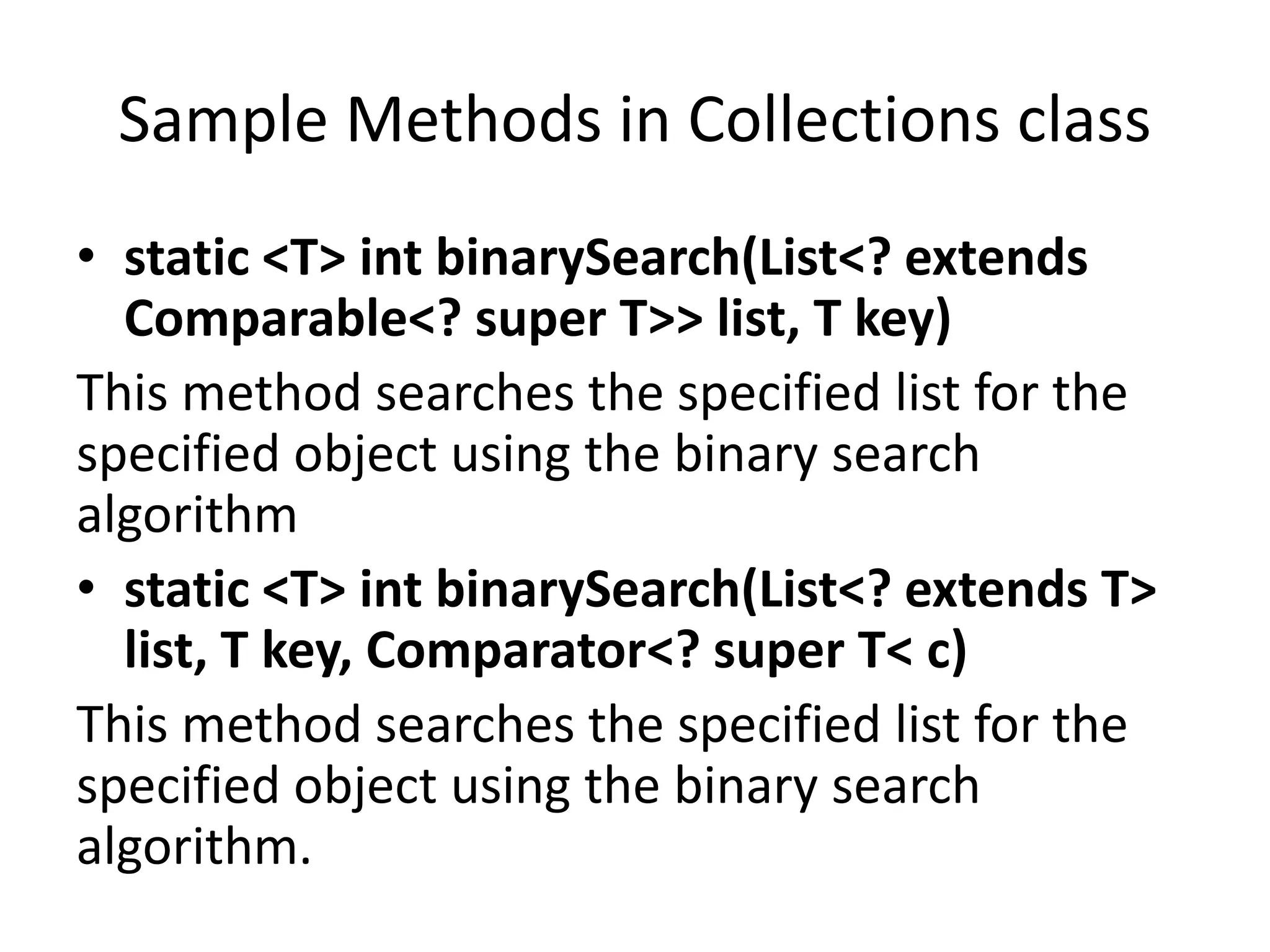 Sample Methods in Collections class
• static <T> int binarySearch(List<? extends
Comparable<? super T>> list, T key)
This method searches the specified list for the
specified object using the binary search
algorithm
• static <T> int binarySearch(List<? extends T>
list, T key, Comparator<? super T< c)
This method searches the specified list for the
specified object using the binary search
algorithm.
 