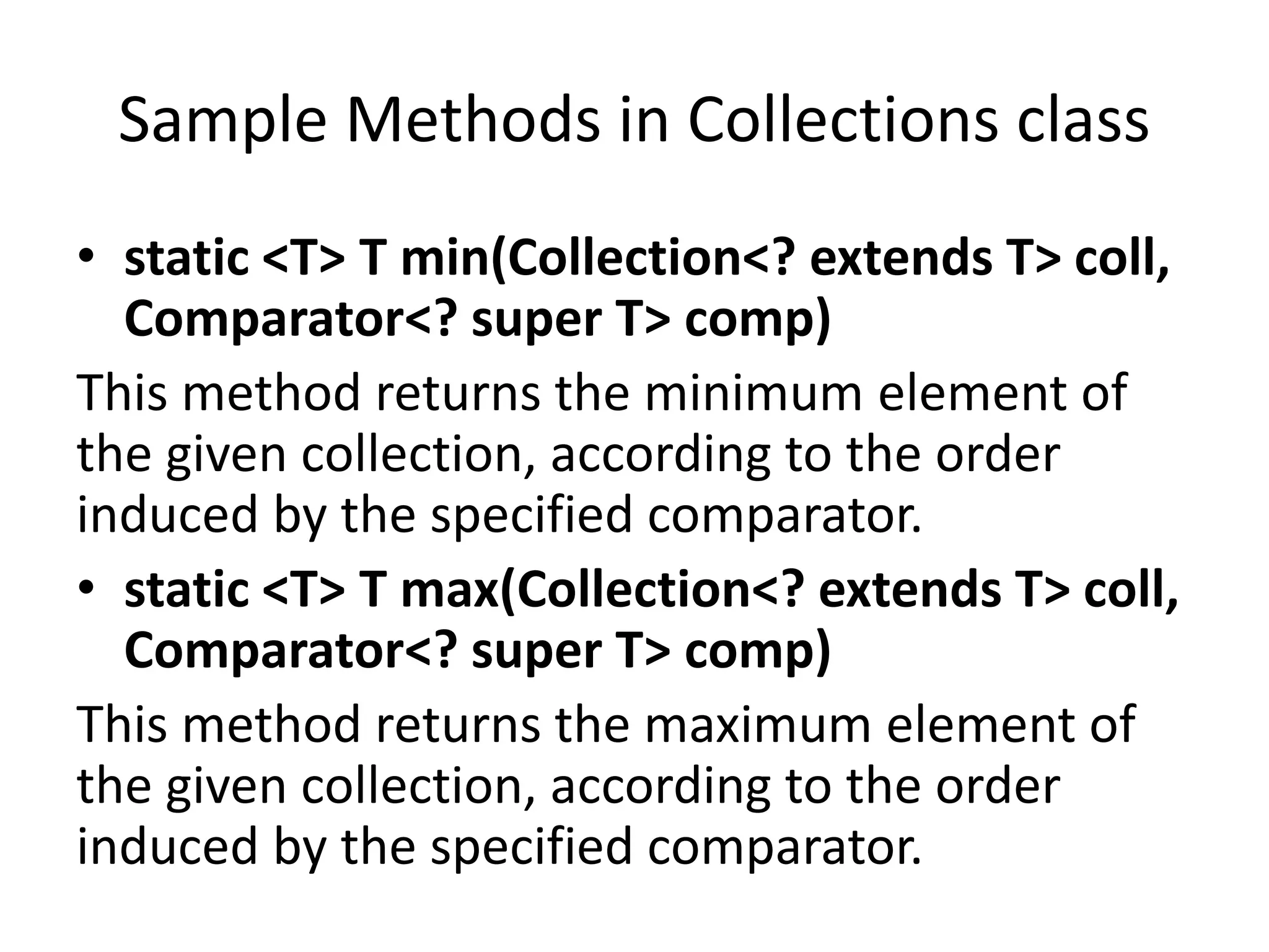 Sample Methods in Collections class
• static <T> T min(Collection<? extends T> coll,
Comparator<? super T> comp)
This method returns the minimum element of
the given collection, according to the order
induced by the specified comparator.
• static <T> T max(Collection<? extends T> coll,
Comparator<? super T> comp)
This method returns the maximum element of
the given collection, according to the order
induced by the specified comparator.
 