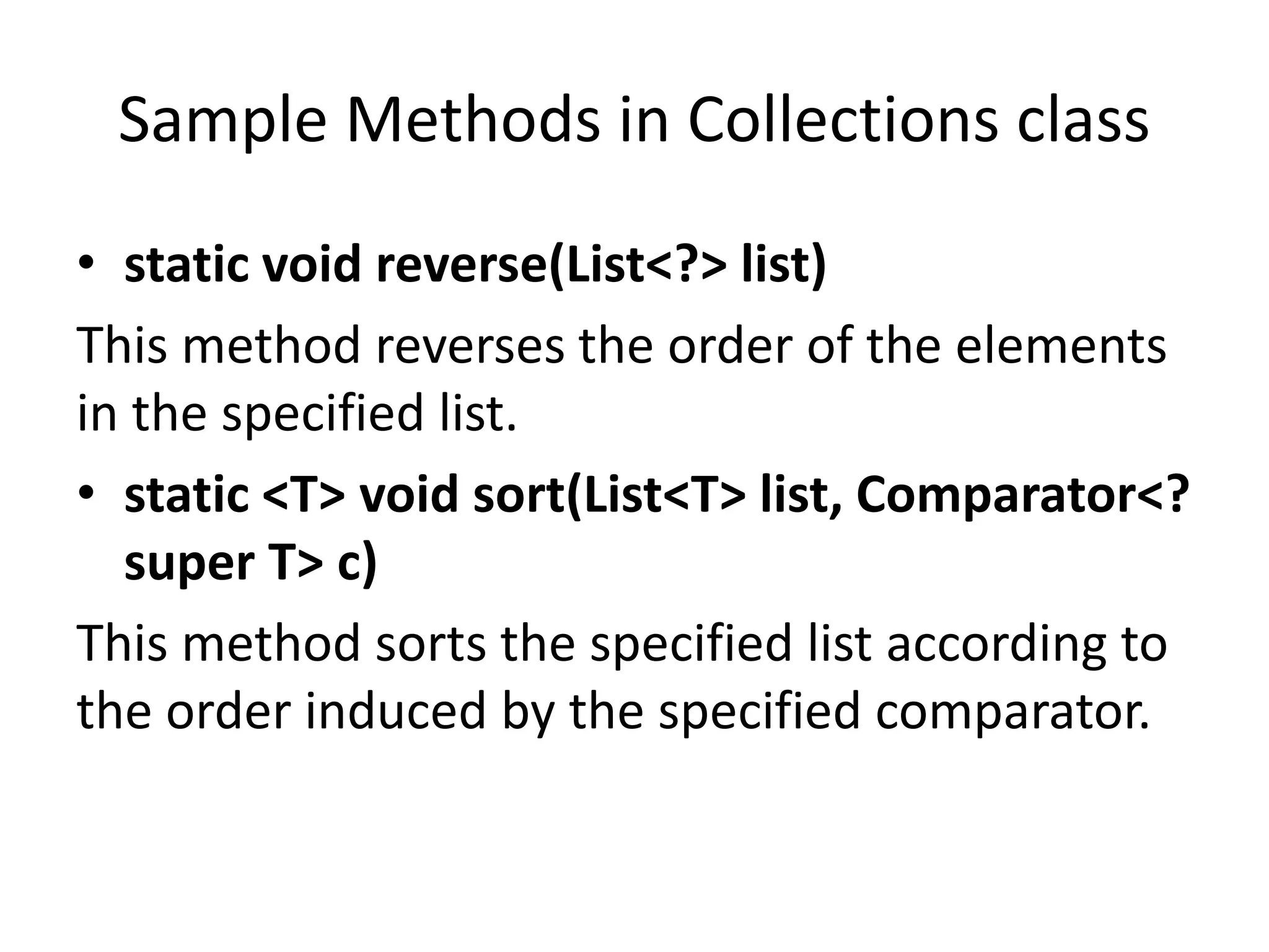 Sample Methods in Collections class
• static void reverse(List<?> list)
This method reverses the order of the elements
in the specified list.
• static <T> void sort(List<T> list, Comparator<?
super T> c)
This method sorts the specified list according to
the order induced by the specified comparator.
 