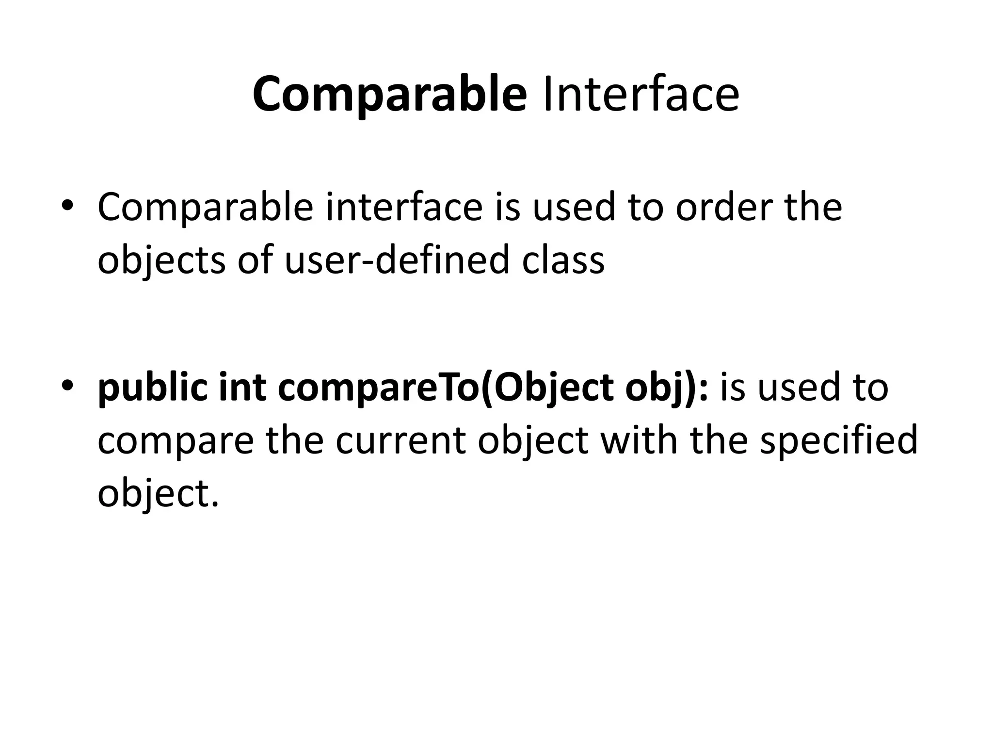 Comparable Interface
• Comparable interface is used to order the
objects of user-defined class
• public int compareTo(Object obj): is used to
compare the current object with the specified
object.
 