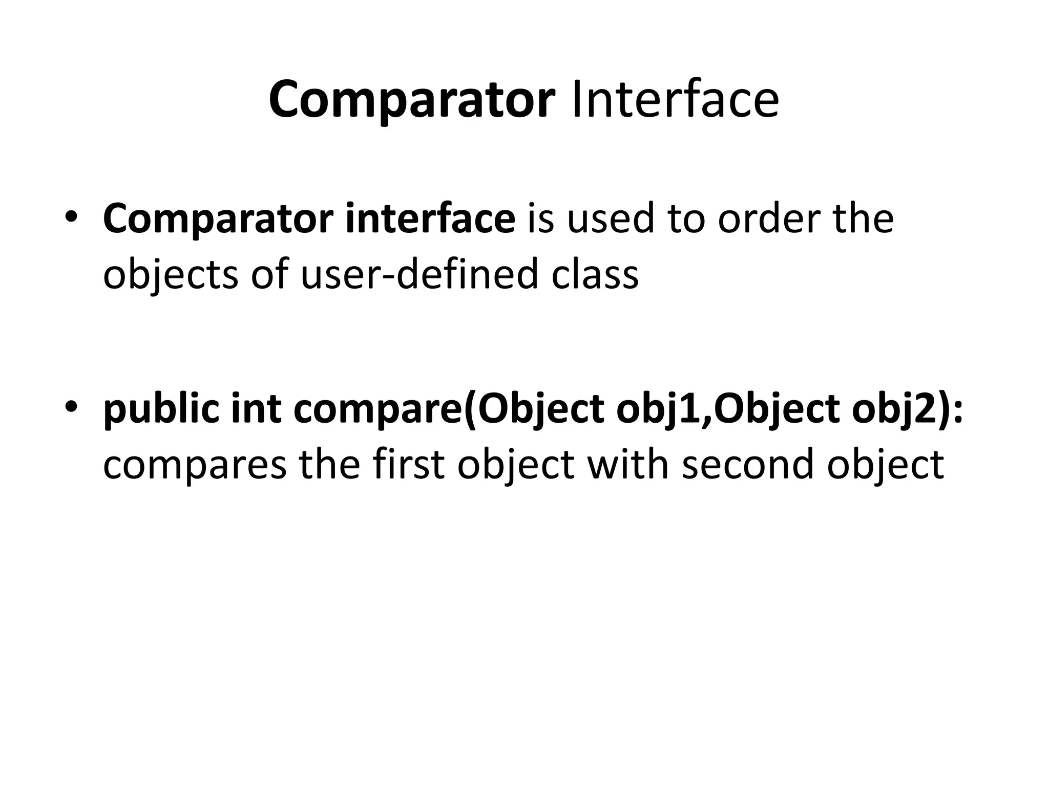 Comparator Interface
• Comparator interface is used to order the
objects of user-defined class
• public int compare(Object obj1,Object obj2):
compares the first object with second object
 