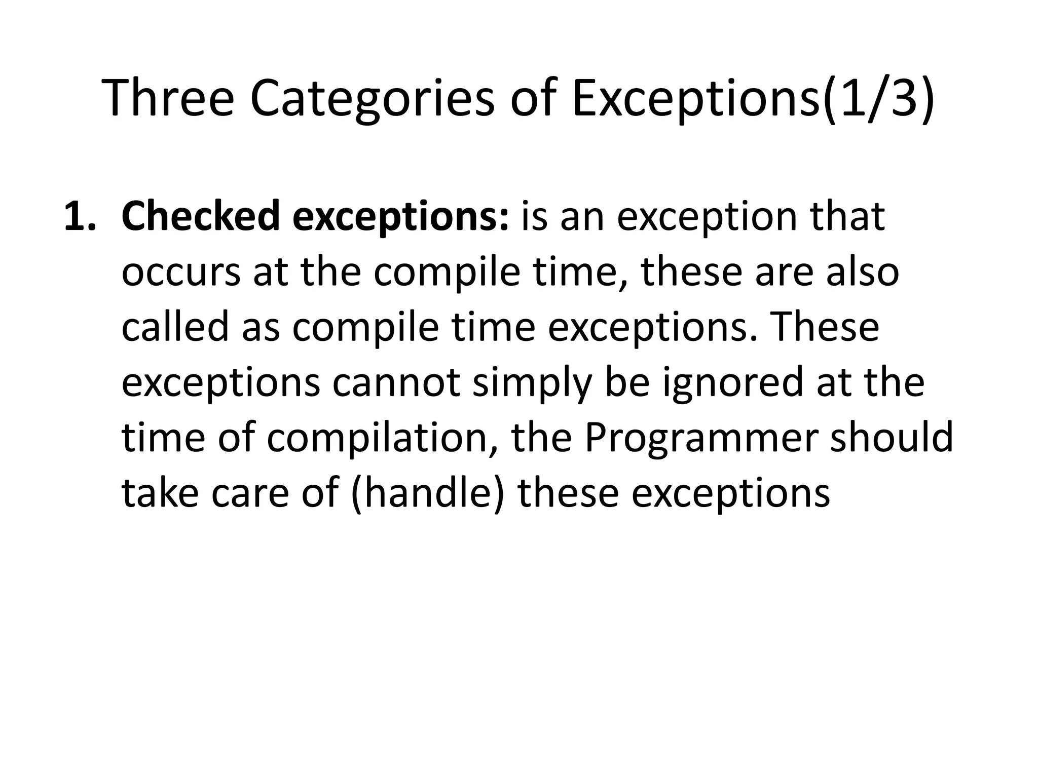 Three Categories of Exceptions(1/3)
1. Checked exceptions: is an exception that
occurs at the compile time, these are also
called as compile time exceptions. These
exceptions cannot simply be ignored at the
time of compilation, the Programmer should
take care of (handle) these exceptions
 