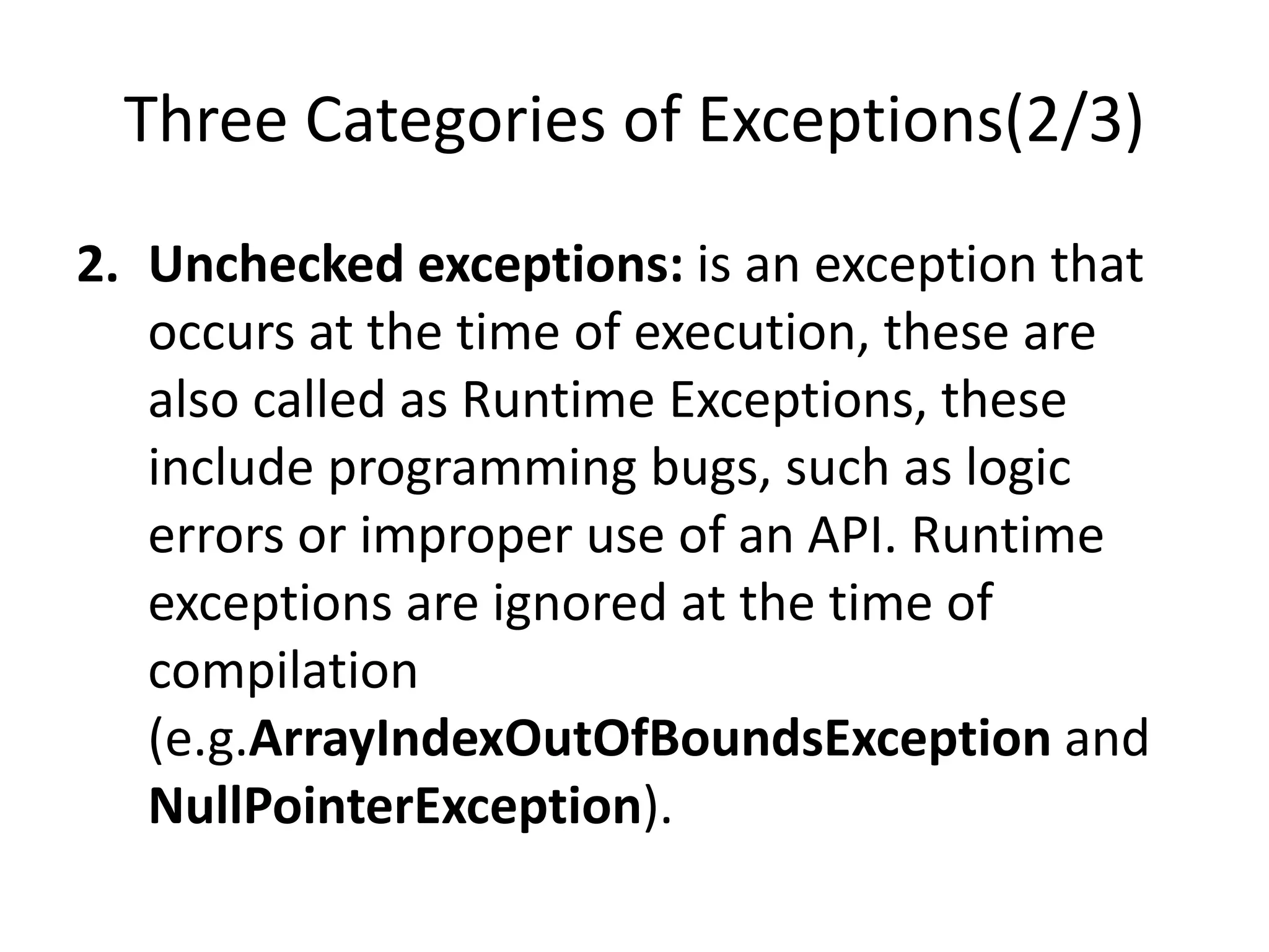 Three Categories of Exceptions(2/3)
2. Unchecked exceptions: is an exception that
occurs at the time of execution, these are
also called as Runtime Exceptions, these
include programming bugs, such as logic
errors or improper use of an API. Runtime
exceptions are ignored at the time of
compilation
(e.g.ArrayIndexOutOfBoundsException and
NullPointerException).
 
