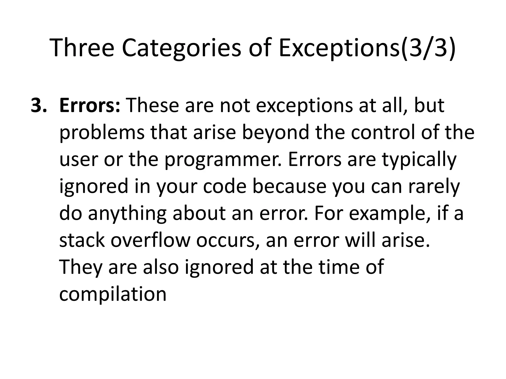 Three Categories of Exceptions(3/3)
3. Errors: These are not exceptions at all, but
problems that arise beyond the control of the
user or the programmer. Errors are typically
ignored in your code because you can rarely
do anything about an error. For example, if a
stack overflow occurs, an error will arise.
They are also ignored at the time of
compilation
 