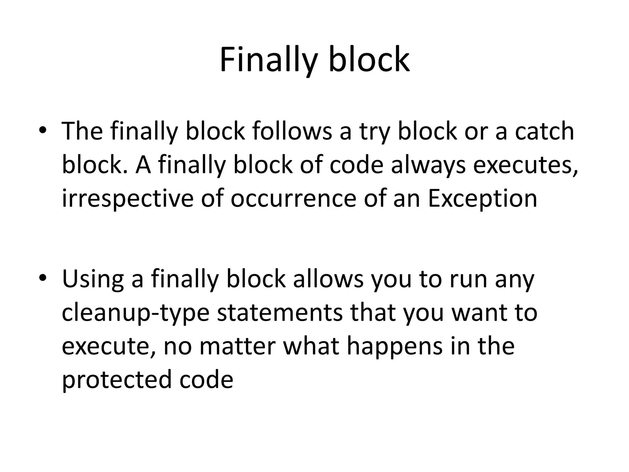 Finally block
• The finally block follows a try block or a catch
block. A finally block of code always executes,
irrespective of occurrence of an Exception
• Using a finally block allows you to run any
cleanup-type statements that you want to
execute, no matter what happens in the
protected code
 