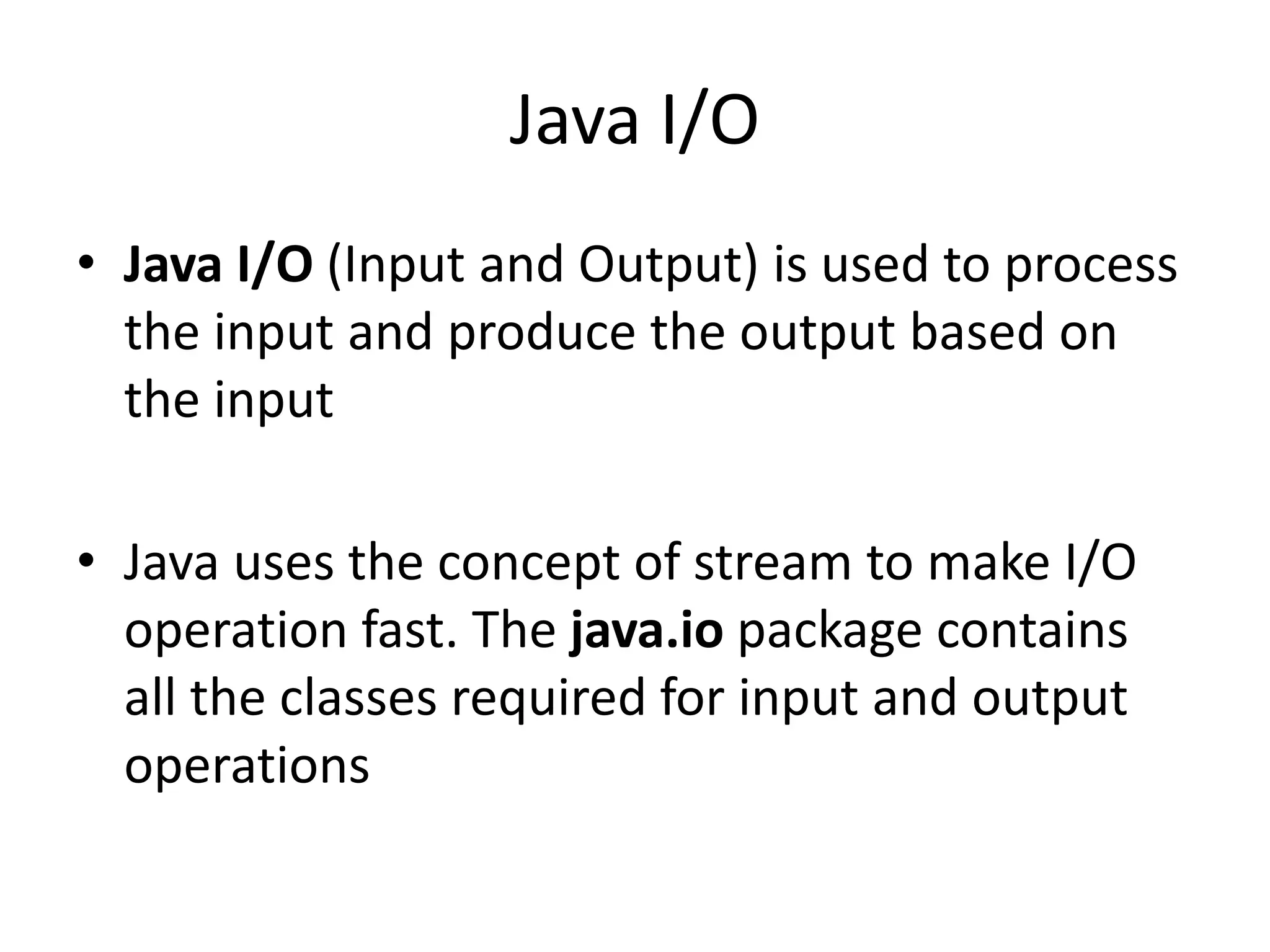 Java I/O
• Java I/O (Input and Output) is used to process
the input and produce the output based on
the input
• Java uses the concept of stream to make I/O
operation fast. The java.io package contains
all the classes required for input and output
operations
 