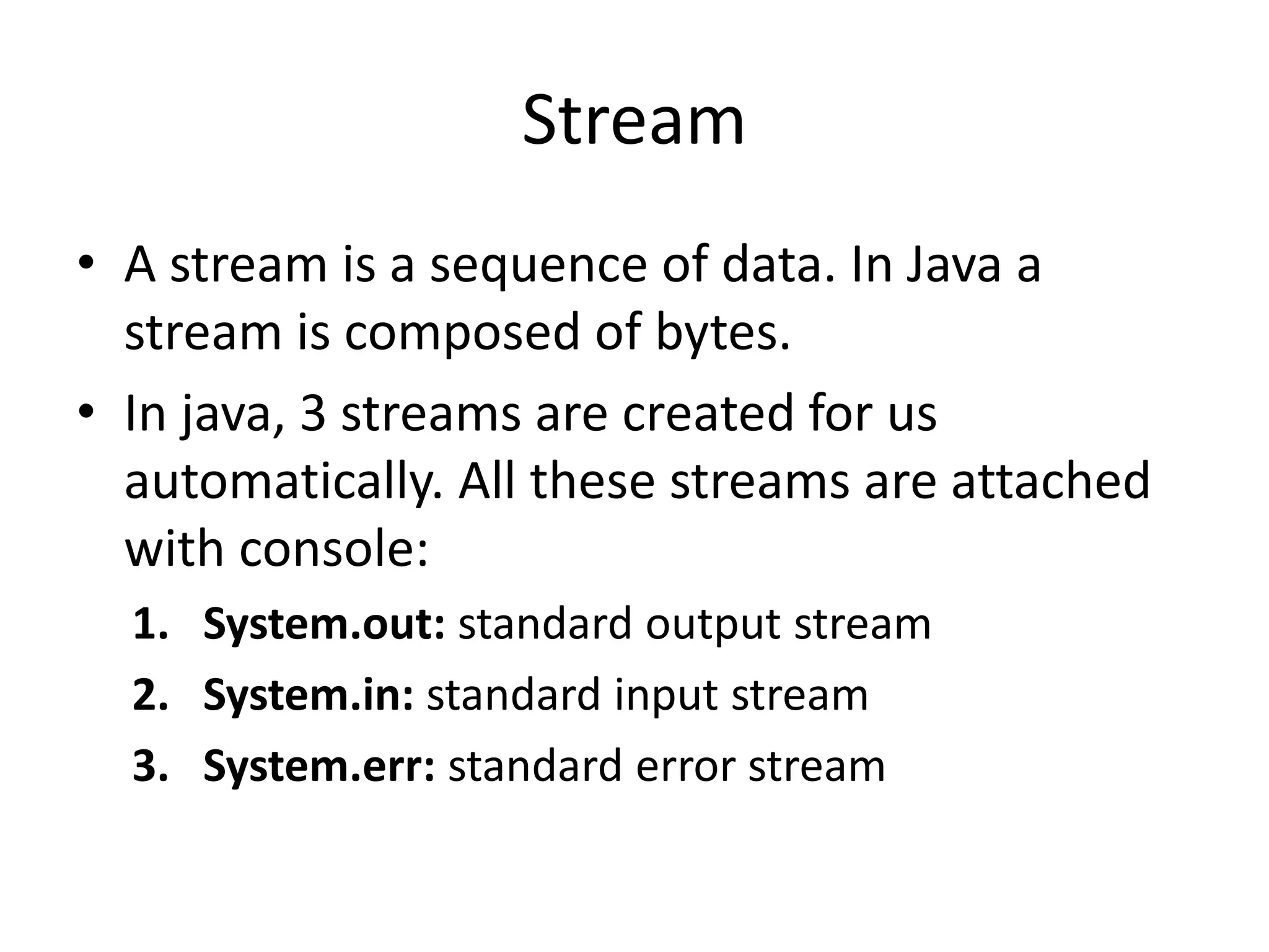 Stream
• A stream is a sequence of data. In Java a
stream is composed of bytes.
• In java, 3 streams are created for us
automatically. All these streams are attached
with console:
1. System.out: standard output stream
2. System.in: standard input stream
3. System.err: standard error stream
 