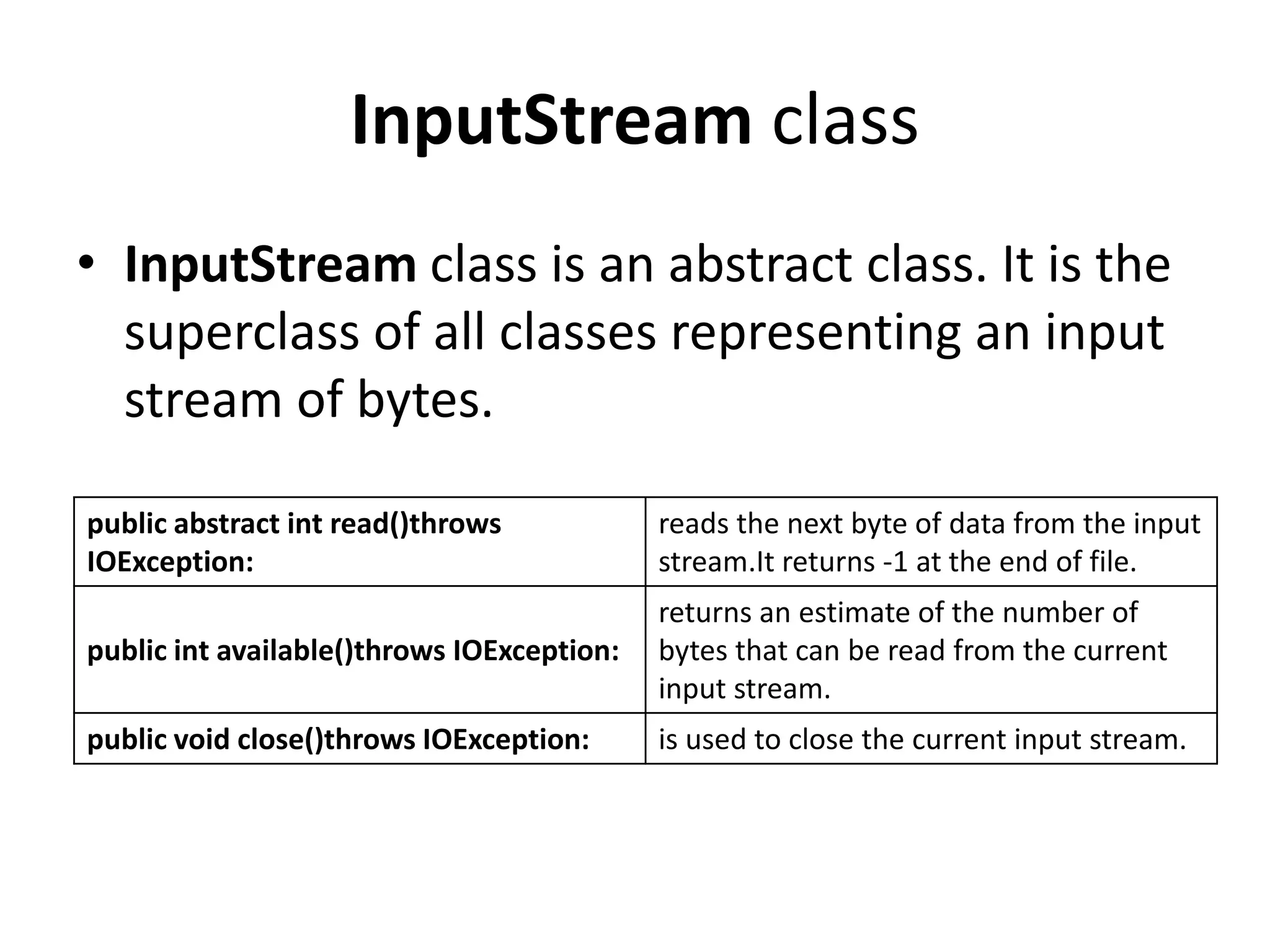 InputStream class
• InputStream class is an abstract class. It is the
superclass of all classes representing an input
stream of bytes.
public abstract int read()throws
IOException:
reads the next byte of data from the input
stream.It returns -1 at the end of file.
public int available()throws IOException:
returns an estimate of the number of
bytes that can be read from the current
input stream.
public void close()throws IOException: is used to close the current input stream.
 