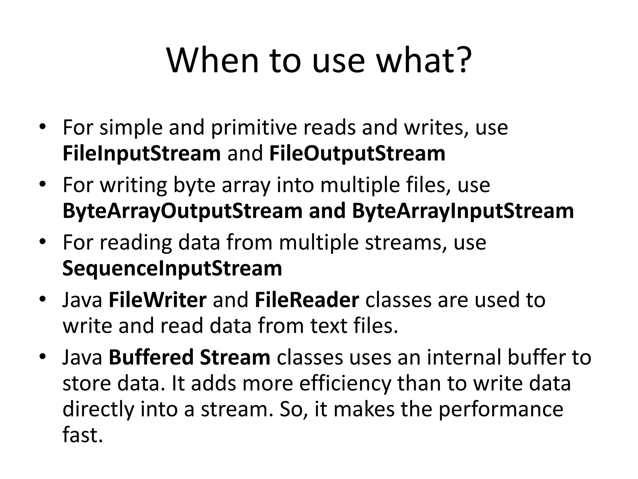 When to use what?
• For simple and primitive reads and writes, use
FileInputStream and FileOutputStream
• For writing byte array into multiple files, use
ByteArrayOutputStream and ByteArrayInputStream
• For reading data from multiple streams, use
SequenceInputStream
• Java FileWriter and FileReader classes are used to
write and read data from text files.
• Java Buffered Stream classes uses an internal buffer to
store data. It adds more efficiency than to write data
directly into a stream. So, it makes the performance
fast.
 