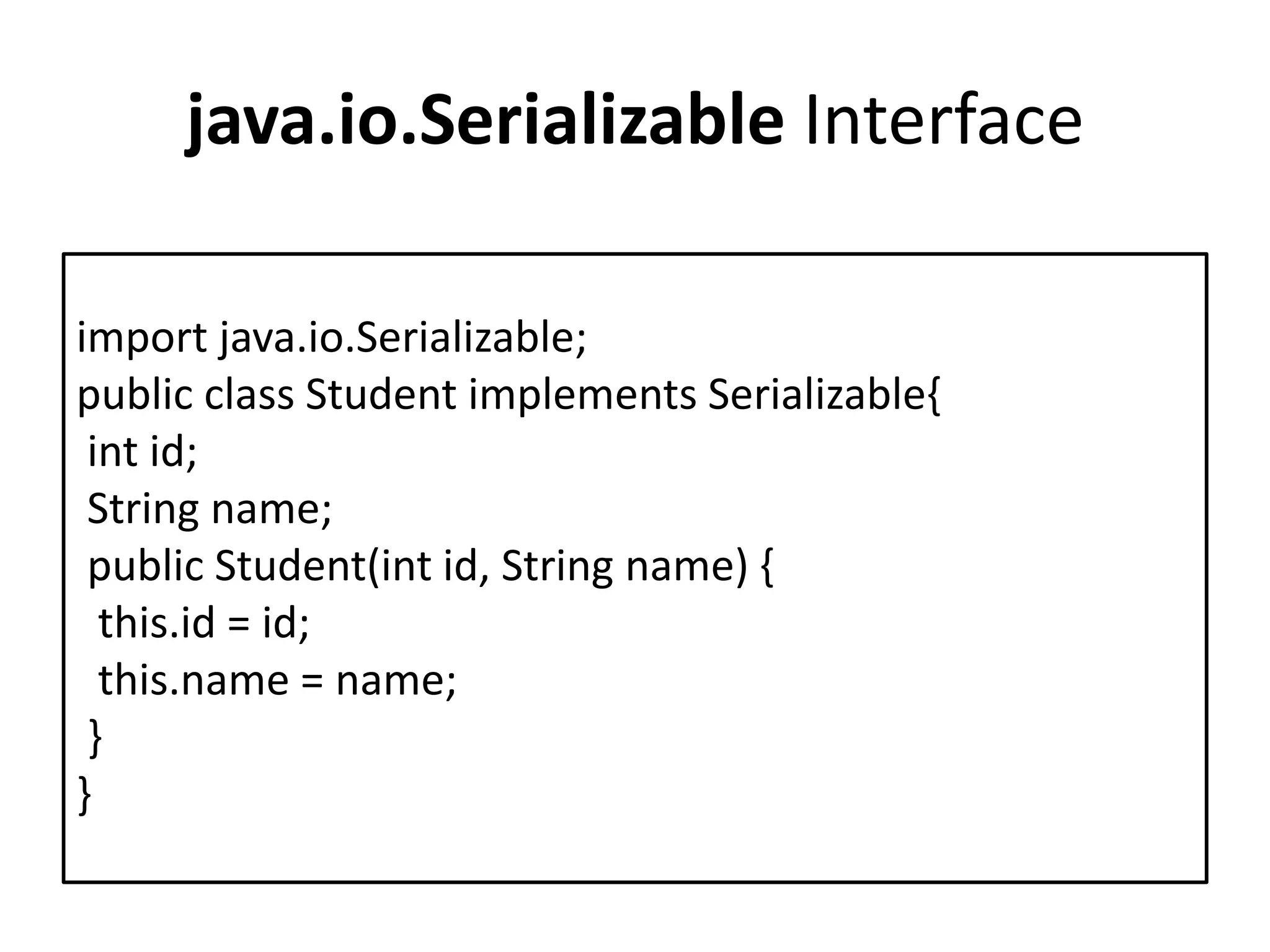 java.io.Serializable Interface
import java.io.Serializable;
public class Student implements Serializable{
int id;
String name;
public Student(int id, String name) {
this.id = id;
this.name = name;
}
}
 