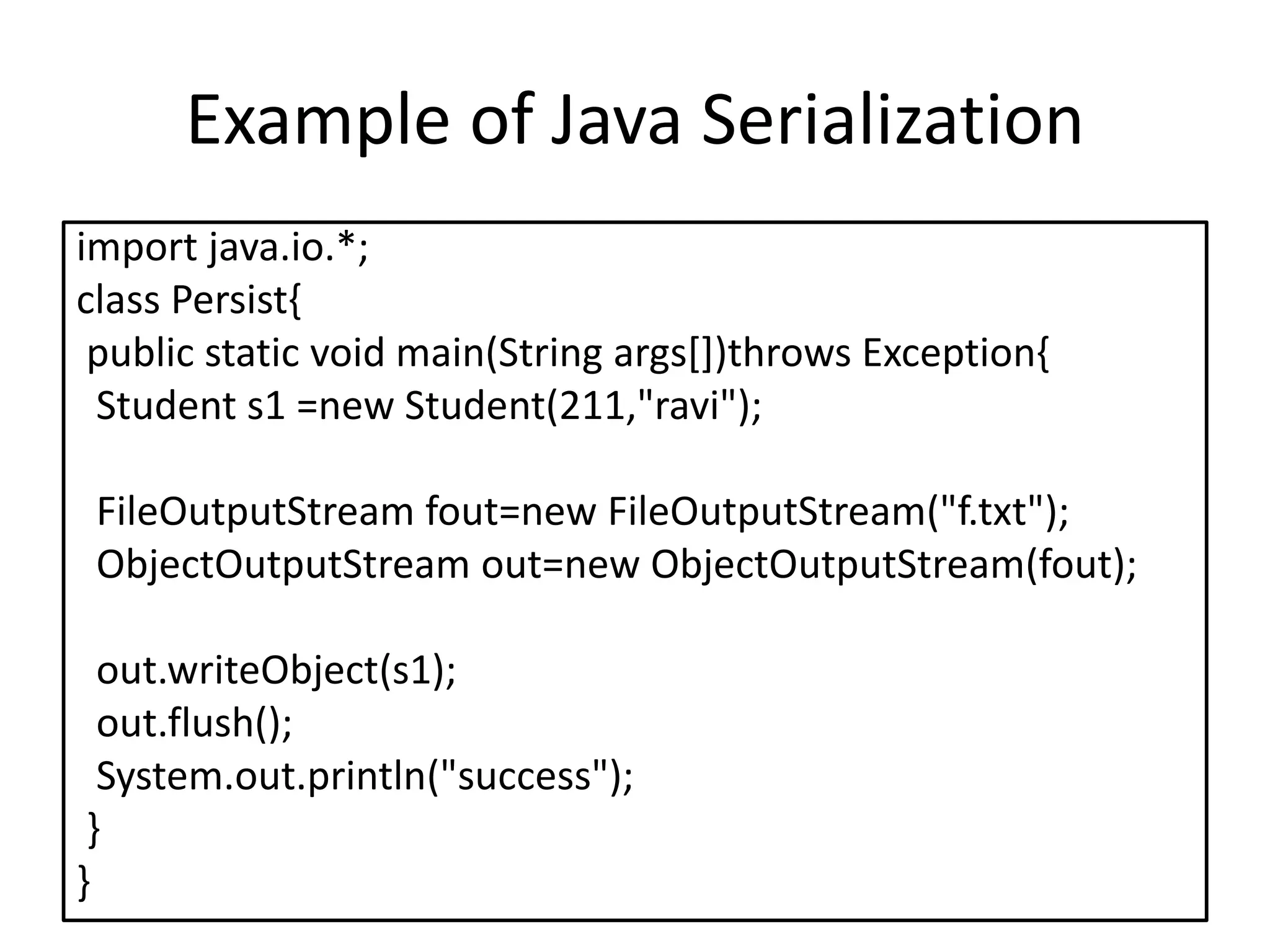 Example of Java Serialization
import java.io.*;
class Persist{
public static void main(String args[])throws Exception{
Student s1 =new Student(211,"ravi");
FileOutputStream fout=new FileOutputStream("f.txt");
ObjectOutputStream out=new ObjectOutputStream(fout);
out.writeObject(s1);
out.flush();
System.out.println("success");
}
}
 