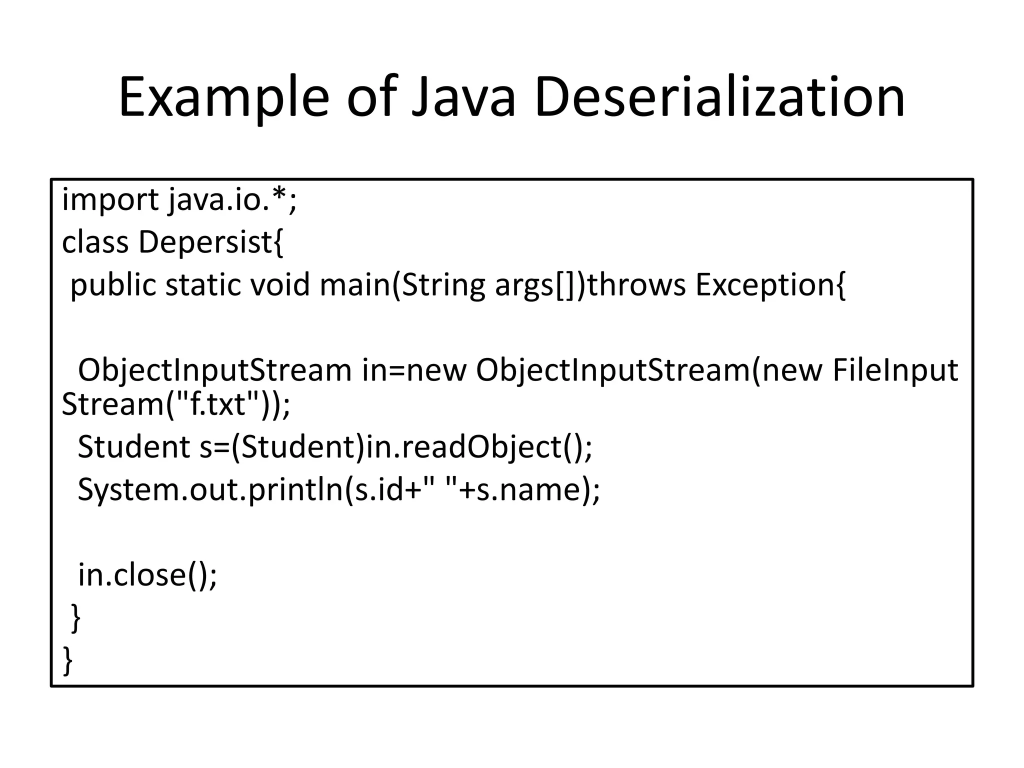 Example of Java Deserialization
import java.io.*;
class Depersist{
public static void main(String args[])throws Exception{
ObjectInputStream in=new ObjectInputStream(new FileInput
Stream("f.txt"));
Student s=(Student)in.readObject();
System.out.println(s.id+" "+s.name);
in.close();
}
}
 