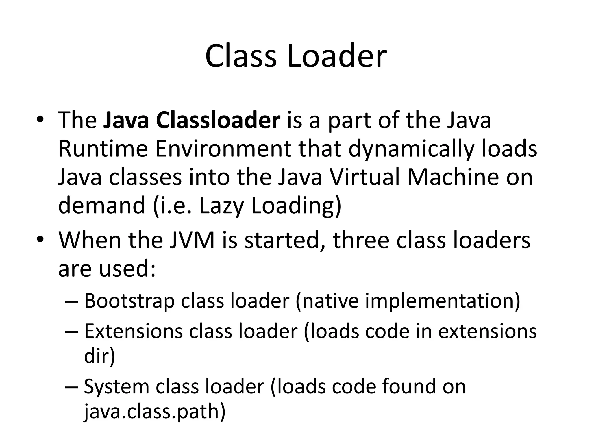 Class Loader
• The Java Classloader is a part of the Java
Runtime Environment that dynamically loads
Java classes into the Java Virtual Machine on
demand (i.e. Lazy Loading)
• When the JVM is started, three class loaders
are used:
– Bootstrap class loader (native implementation)
– Extensions class loader (loads code in extensions
dir)
– System class loader (loads code found on
java.class.path)
 
