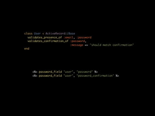 class User < ActiveRecord::Base
  validates_presence_of :email, :password
  validates_confirmation_of :password,
                            :message => "should match confirmation"
end




    <%= password_field "user", "password" %>
    <%= password_field "user", "password_confirmation" %>
 