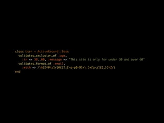 class User < ActiveRecord::Base
  validates_exclusion_of :age,
    :in => 30..60, :message => "This site is only for under 30 and over 60"
  validates_format_of :email,
    :with => /A([^@s]+)@((?:[-a-z0-9]+.)+[a-z]{2,})Z/i
end
 