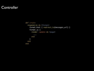 Controller


             def create
               respond_to do |format|
                 format.html { redirect_to(messages_url) }
                 format.js {
                   render :update do |page|
                     ...
                   end
                 }
               end
             end
 