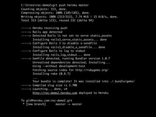 C:Sitesroc-demo2>git push heroku master
Counting objects: 313, done.
Compressing objects: 100% (185/185), done.
Writing objects: 100% (313/313), 7.74 MiB | 15 KiB/s, done.
Total 313 (delta 123), reused 232 (delta 94)

-----> Heroku receiving push
-----> Rails app detected
-----> Detected Rails is not set to serve static_assets
       Installing rails3_serve_static_assets... done
-----> Configure Rails 3 to disable x-sendfile
       Installing rails3_disable_x_sendfile... done
-----> Configure Rails to log to stdout
       Installing rails_log_stdout... done
-----> Gemfile detected, running Bundler version 1.0.7
       Unresolved dependencies detected; Installing...
       Using --without development:test
       Fetching source index for http://rubygems.org/
       Installing rake (0.8.7)
       ...
       Your bundle is complete! It was installed into ./.bundle/gems/
-----> Compiled slug size is 3.7MB
-----> Launching... done, v4
       http://roc-demo2.heroku.com deployed to Heroku

To git@heroku.com:roc-demo2.git
 * [new branch]      master -> master
 