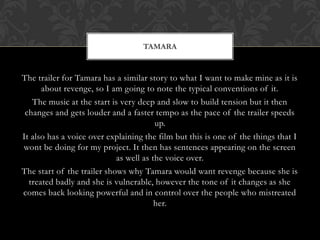 The trailer for Tamara has a similar story to what I want to make mine as it is
about revenge, so I am going to note the typical conventions of it.
The music at the start is very deep and slow to build tension but it then
changes and gets louder and a faster tempo as the pace of the trailer speeds
up.
It also has a voice over explaining the film but this is one of the things that I
wont be doing for my project. It then has sentences appearing on the screen
as well as the voice over.
The start of the trailer shows why Tamara would want revenge because she is
treated badly and she is vulnerable, however the tone of it changes as she
comes back looking powerful and in control over the people who mistreated
her.
TAMARA
 
