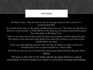 Gothika is also a film that has a tone of revenge, however this is more of a
psychological film.
It is ironic at the start of the trailer and Penelope Cruz says “You have no idea how it
feels not to be trusted.” to Halle Berry as she ends up not being trusted and being in
the same place as Penelope Cruz.
There is no voice over on this trailer but there are sentences which explain the plot.
The music is slow and quite high pitched but when the writing is up on the screen
sound effects are used.
It has very dark lighting and also there are lots of flashes of light as there is a
thunderstorm, this is typical weather of a horror film.
After the car swerves out of control the screen goes black and then the pace slows
slightly.
The pace at the end of the trailer speeds up again which is a typical
convention of horror trailers as it makes it seem more exciting and thrilling.
GOTHIKA
 