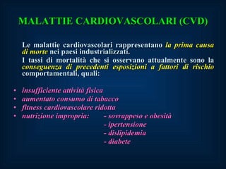MALATTIE CARDIOVASCOLARI (CVD) Le malattie cardiovascolari rappresentano  la prima causa di morte  nei paesi industrializzati. I tassi di mortalità che si osservano attualmente sono la  conseguenza di precedenti esposizioni a fattori di rischio  comportamentali, quali: insufficiente attività fisica aumentato consumo di tabacco fitness cardiovascolare ridotta nutrizione impropria: - sovrappeso e obesità - ipertensione - dislipidemia - diabete 