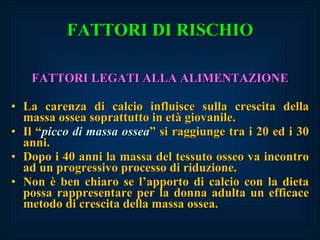 FATTORI DI RISCHIO FATTORI LEGATI ALLA ALIMENTAZIONE La carenza di calcio influisce sulla crescita della massa ossea soprattutto in età giovanile. Il “ picco di massa ossea ” si raggiunge tra i 20 ed i 30 anni. Dopo i 40 anni la massa del tessuto osseo va incontro ad un progressivo processo di riduzione. Non è ben chiaro se l’apporto di calcio con la dieta possa rappresentare per la donna adulta un efficace metodo di crescita della massa ossea. 
