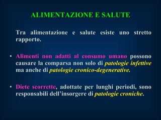 ALIMENTAZIONE E SALUTE Tra alimentazione e salute esiste uno stretto rapporto. Alimenti non adatti al consumo umano  possono causare la comparsa non solo di  patologie infettive  ma anche di  patologie cronico-degenerative. Diete scorrette , adottate per lunghi periodi, sono responsabili dell’insorgere di  patologie croniche . 