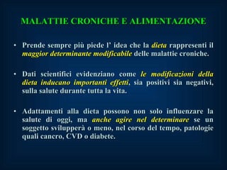 MALATTIE CRONICHE E ALIMENTAZIONE Prende sempre più piede l’ idea che la  dieta  rappresenti il  maggior determinante modificabile  delle malattie croniche. Dati scientifici evidenziano come  le modificazioni della dieta inducano importanti effetti , sia positivi sia negativi, sulla salute durante tutta la vita. Adattamenti alla dieta possono non solo influenzare la salute di oggi, ma  anche agire nel determinare  se un soggetto svilupperà o meno, nel corso del tempo, patologie quali cancro, CVD o diabete. 