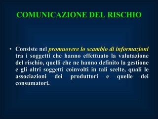 Consiste nel  promuovere lo scambio di informazioni  tra i soggetti che hanno effettuato la valutazione del rischio, quelli che ne hanno definito la gestione e gli altri soggetti coinvolti in tali scelte, quali le associazioni dei produttori e quelle dei consumatori. COMUNICAZIONE DEL RISCHIO 