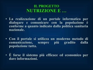 IL PROGETTO NUTRIZIONE E … La realizzazione di un portale informatico per dialogare e comunicare con la popolazione è conforme a quanto indicato dalla politica sanitaria nazionale. Con il portale si utilizza un moderno metodo di comunicazione, sempre più gradito dalla popolazione tutta. È forse il sistema più efficace ed economico per dare informazioni. 